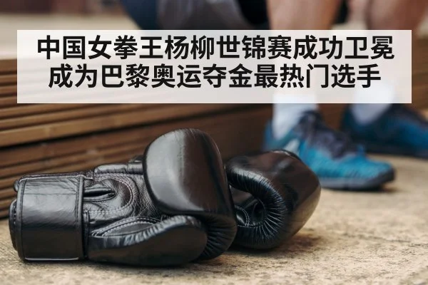 中国女拳王杨柳世锦赛成功卫冕成为巴黎奥运夺金最热门选手