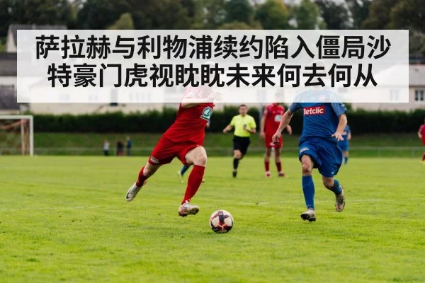 萨拉赫与利物浦续约陷入僵局沙特豪门虎视眈眈未来何去何从