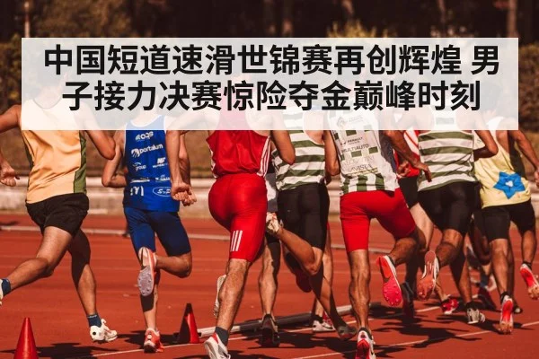 中国短道速滑世锦赛再创辉煌 男子接力决赛惊险夺金巅峰时刻