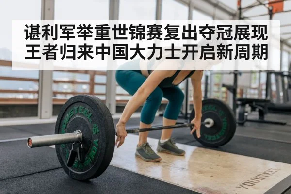谌利军举重世锦赛复出夺冠展现王者归来中国大力士开启新周期