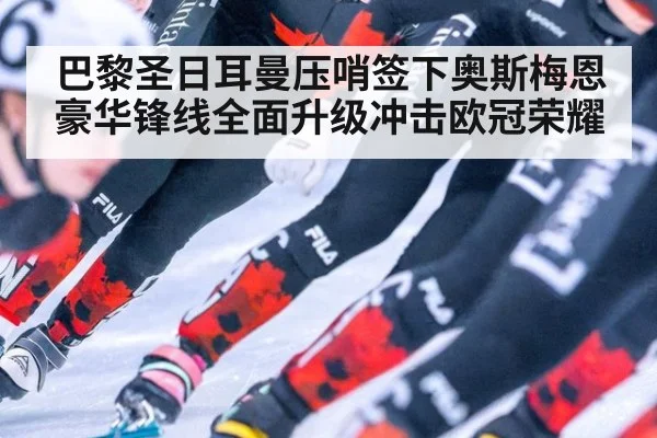 巴黎圣日耳曼压哨签下奥斯梅恩 豪华锋线全面升级冲击欧冠荣耀
